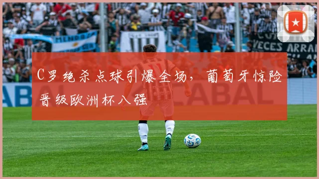 C罗绝杀点球引爆全场,葡萄牙惊险晋级欧洲杯八强