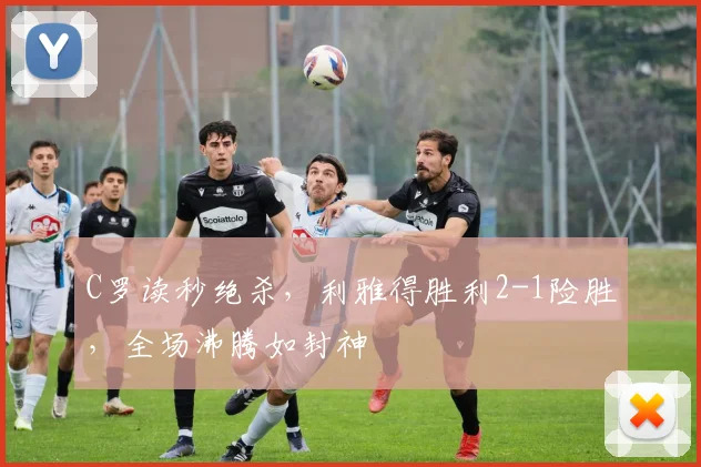C罗读秒绝杀,利雅得胜利2-1险胜,全场沸腾如封神