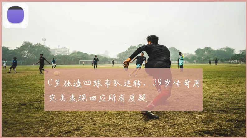 C罗独造四球率队逆转,39岁传奇用完美表现回应所有质疑