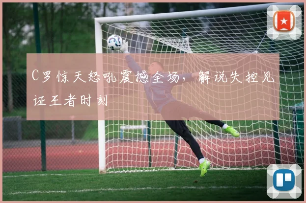 C罗惊天怒吼震撼全场,解说失控见证王者时刻